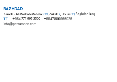 Baghdad Hay Al Nidhal, Mahala 103, Zukak 34, House 19, Baghdad Iraq Tel.: +9647177542, +9647800966026 info@petromeen.com Basra Hay Al Abbasiyya, Mahala 306, Zuqaq 46, House 59, Basra Tel: +9647804515517 Kirkuk Hay Al Wasity, Sahat Al Ehtifalat, Mahala 604, Zuqaq 12, House 72/313, Kirkuk Tel: +9647702345605 Lebanon Tarraf Kojok Bldg., 7th Floor, Saeb Salam St., Beirut-Lebanon P.O.Box: 13-6263 Tel: +961 1 810741/811741 Fax: +961 1 792741 